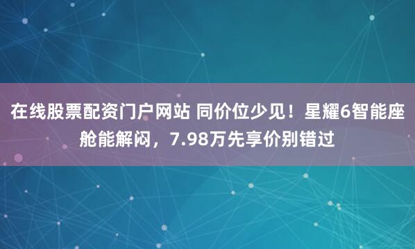 在线股票配资门户网站 同价位少见！星耀6智能座舱能解闷，7.98万先享价别错过