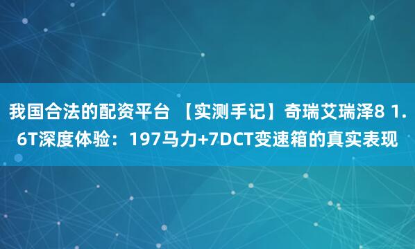 我国合法的配资平台 【实测手记】奇瑞艾瑞泽8 1.6T深度体验：197马力+7DCT变速箱的真实表现