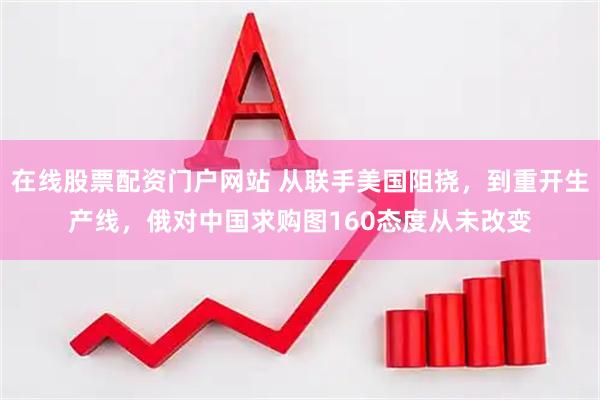 在线股票配资门户网站 从联手美国阻挠，到重开生产线，俄对中国求购图160态度从未改变